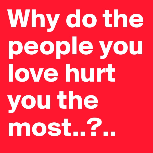 Why do the people you love hurt you the most..?..