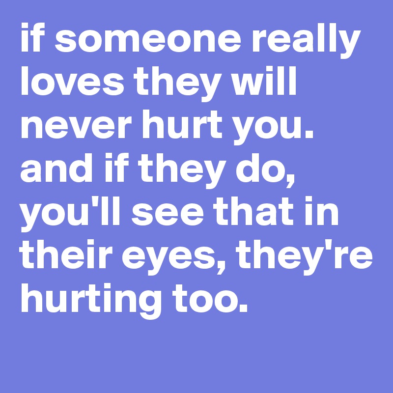 if someone really loves they will never hurt you. and if they do, you'll see that in their eyes, they're hurting too.