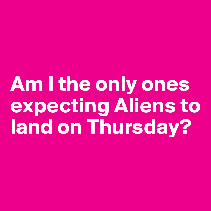 


Am I the only ones expecting Aliens to land on Thursday? 

