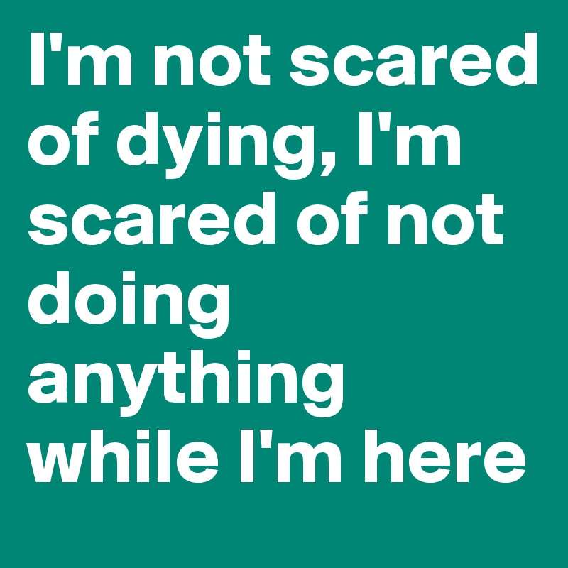 I'm not scared of dying, I'm scared of not doing anything while I'm here