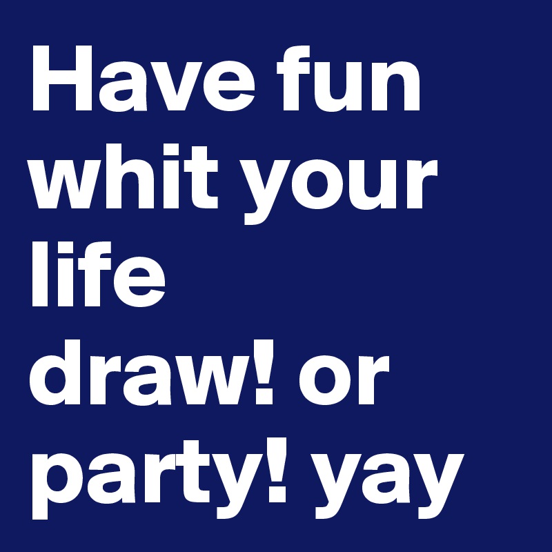 Have fun whit your life 
draw! or party! yay 