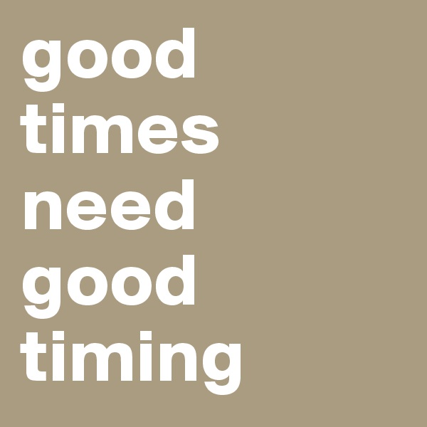 good times need 
good timing