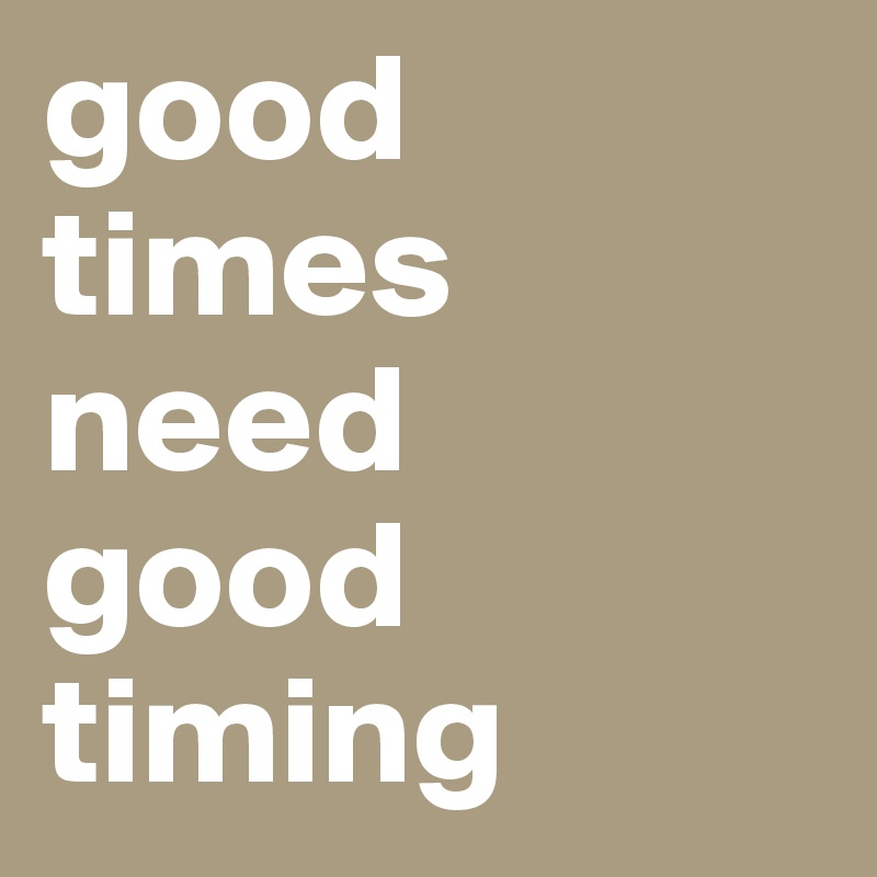 good times need 
good timing