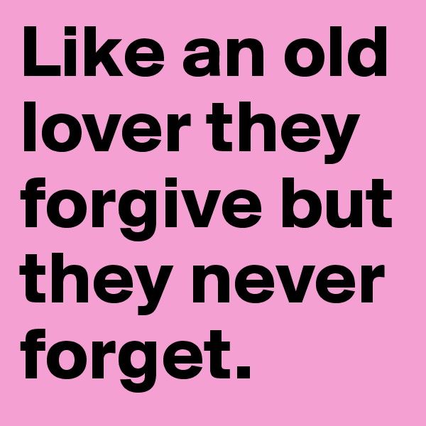Like an old lover they forgive but they never forget.