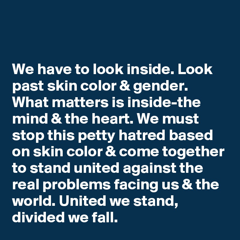 


We have to look inside. Look past skin color & gender. What matters is inside-the mind & the heart. We must stop this petty hatred based on skin color & come together to stand united against the real problems facing us & the world. United we stand, divided we fall.