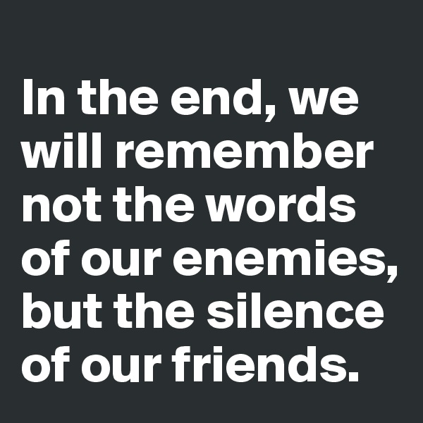 
In the end, we will remember not the words of our enemies, but the silence of our friends. 