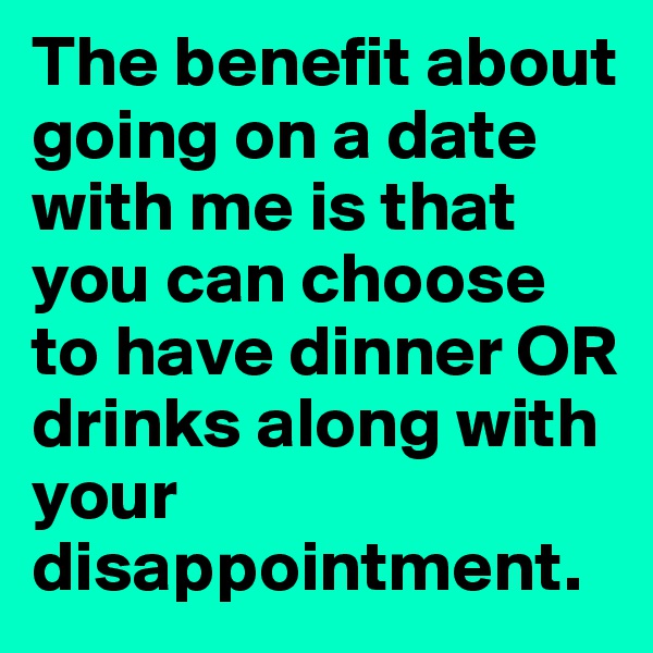 The benefit about going on a date with me is that you can choose to have dinner OR drinks along with your disappointment.