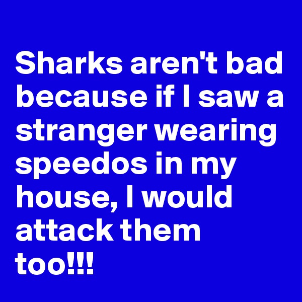 
Sharks aren't bad because if I saw a stranger wearing speedos in my house, I would attack them too!!!