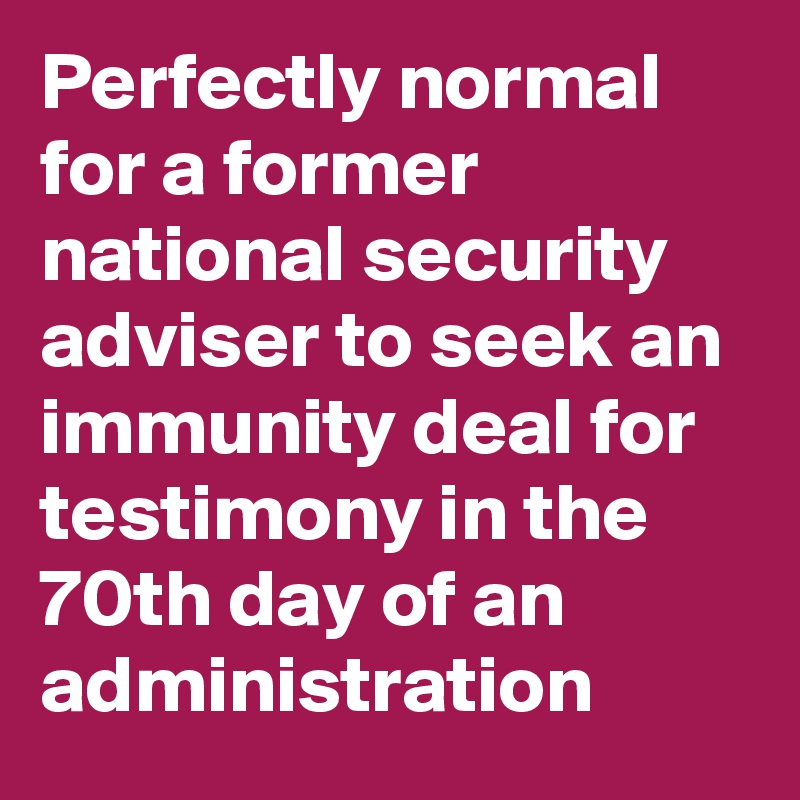 Perfectly normal for a former national security adviser to seek an immunity deal for testimony in the 70th day of an administration