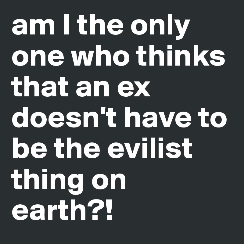 am I the only one who thinks that an ex doesn't have to be the evilist thing on earth?!