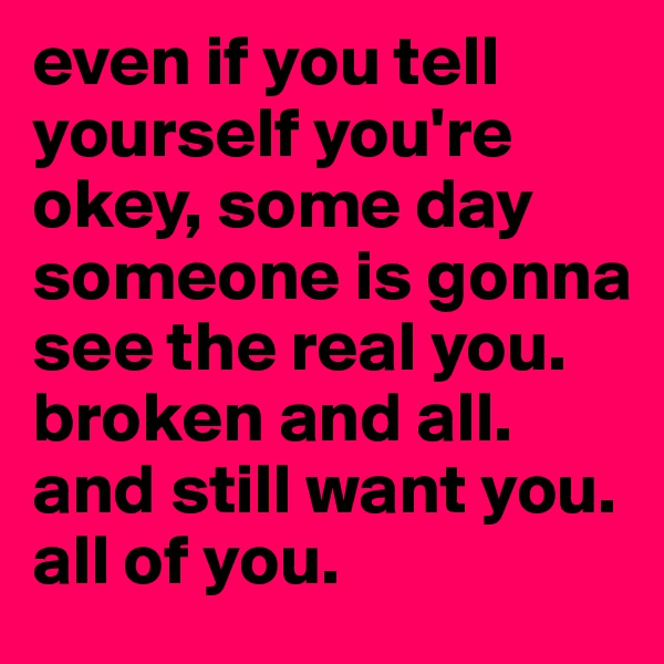 even if you tell yourself you're okey, some day someone is gonna see the real you. broken and all. and still want you. all of you. 