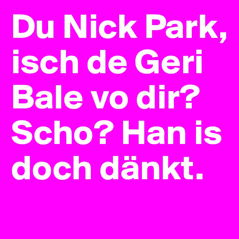 Du Nick Park, isch de Geri Bale vo dir? Scho? Han is doch dänkt.