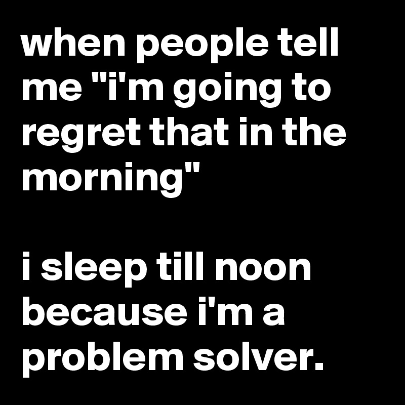 when people tell me "i'm going to regret that in the morning"

i sleep till noon because i'm a problem solver.