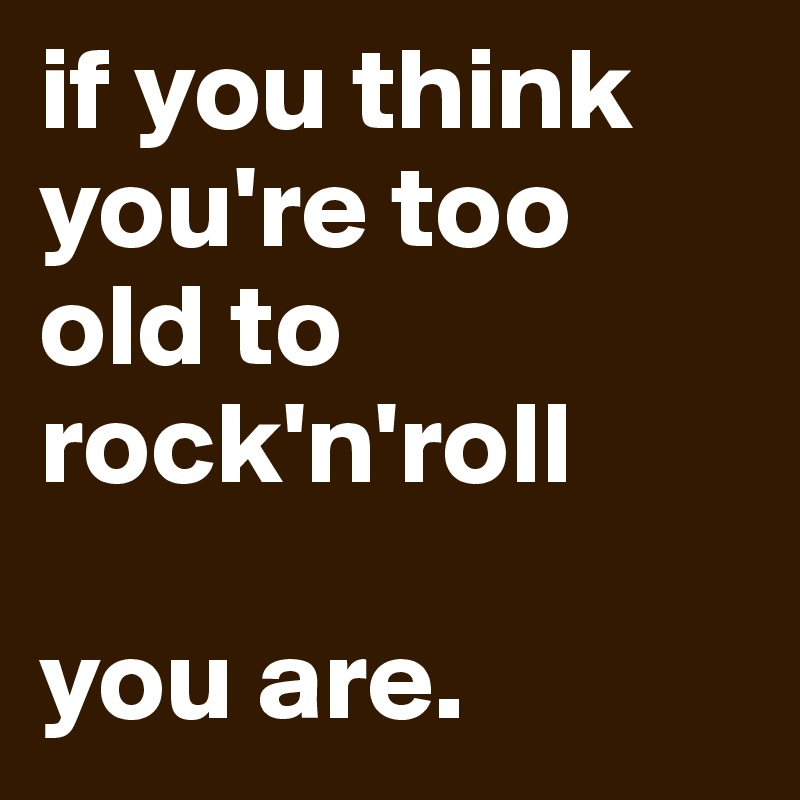 if you think you're too old to rock'n'roll

you are.