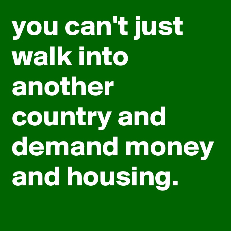 you can't just walk into another country and demand money and housing.