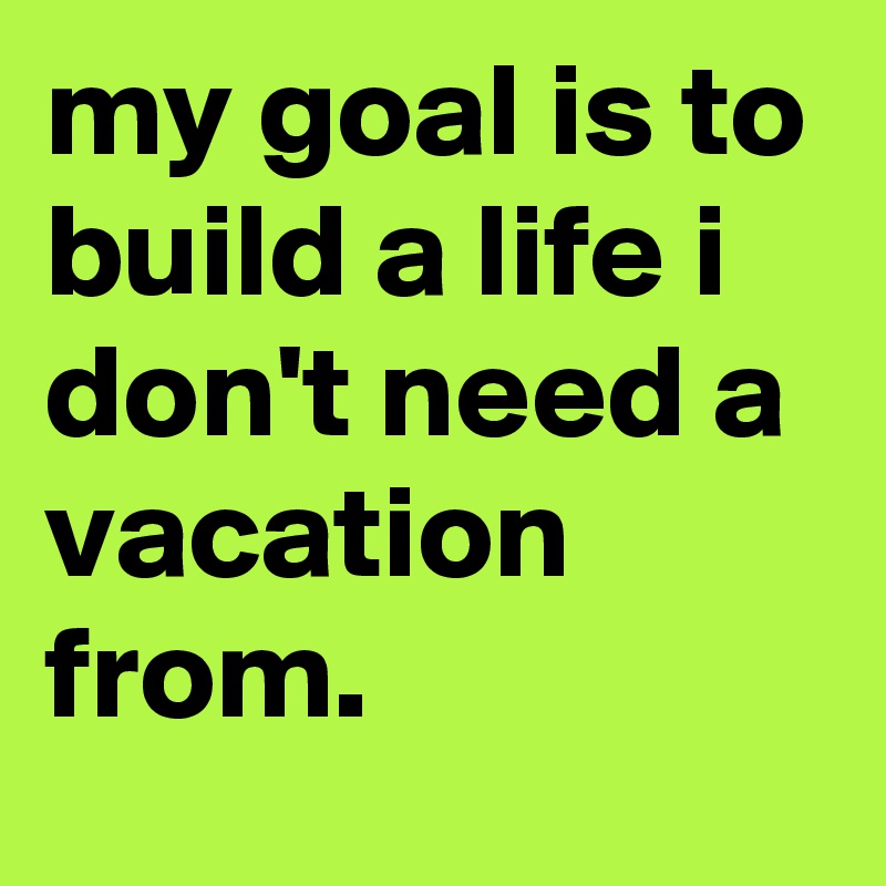 my goal is to build a life i don't need a vacation from.