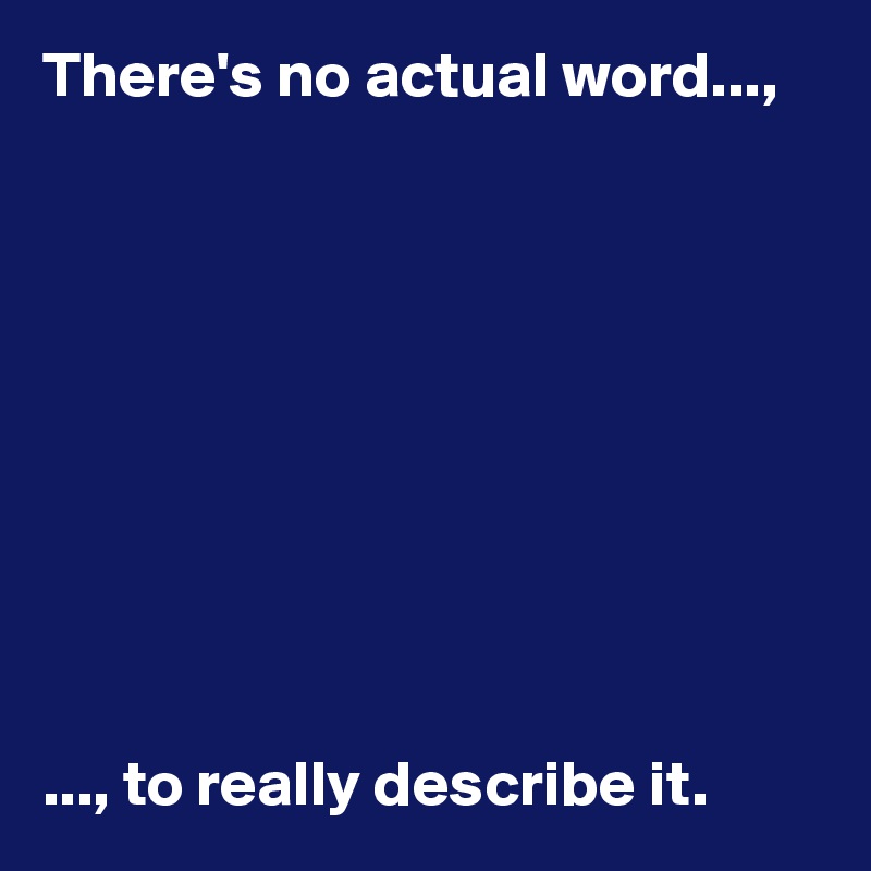 There's no actual word...,










..., to really describe it. 