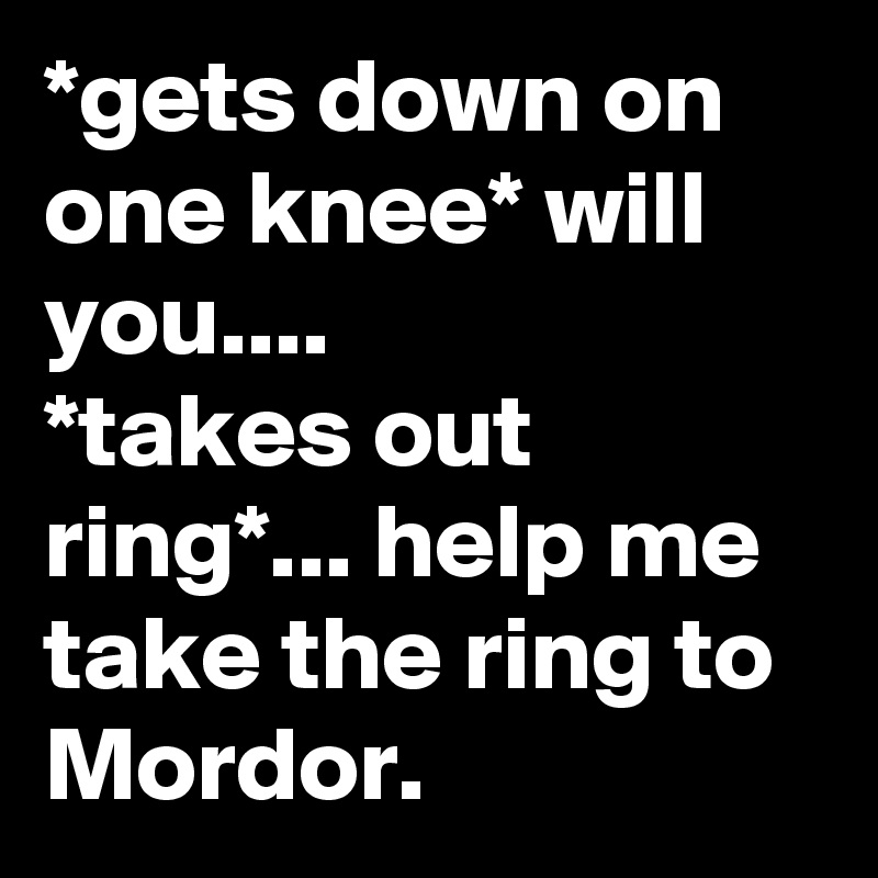 *gets down on one knee* will you....
*takes out ring*... help me take the ring to Mordor.