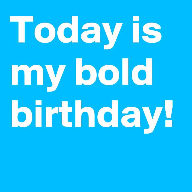 Today is my bold birthday!