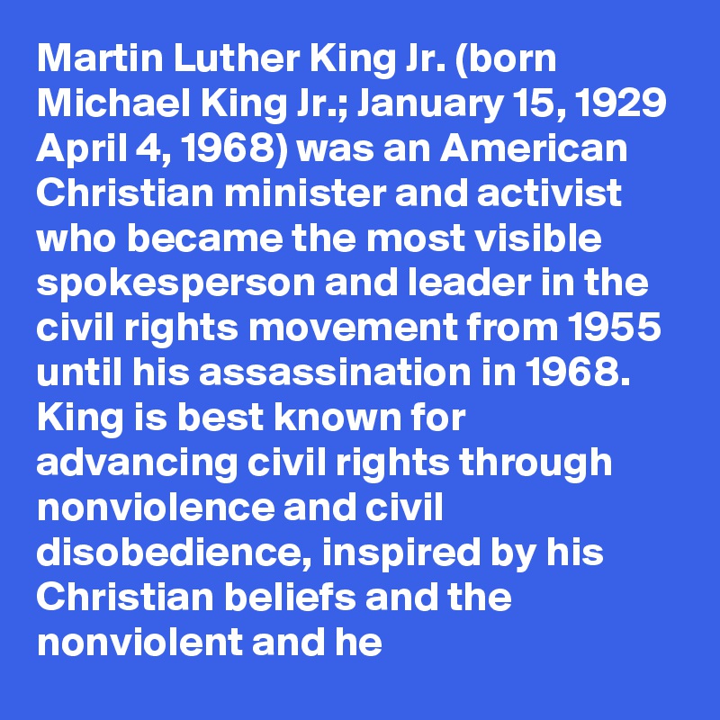 Martin Luther King Jr. (born Michael King Jr.; January 15, 1929  April 4, 1968) was an American Christian minister and activist who became the most visible spokesperson and leader in the civil rights movement from 1955 until his assassination in 1968. King is best known for advancing civil rights through nonviolence and civil disobedience, inspired by his Christian beliefs and the nonviolent and he 