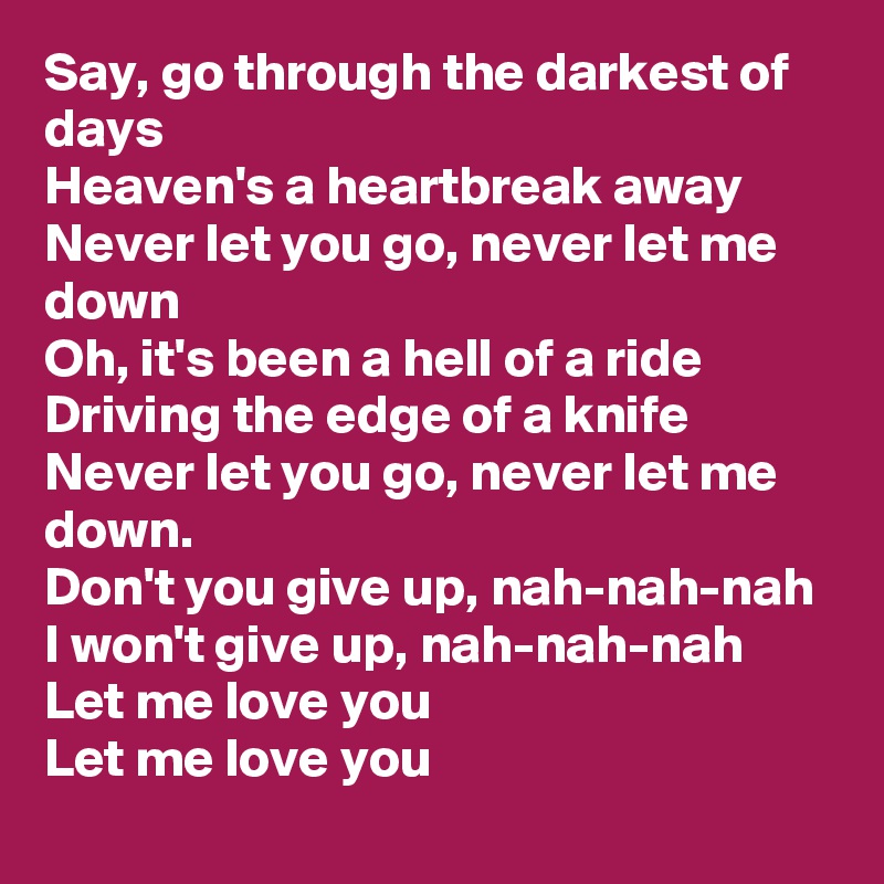 Say, go through the darkest of days
Heaven's a heartbreak away
Never let you go, never let me down
Oh, it's been a hell of a ride
Driving the edge of a knife
Never let you go, never let me down.  
Don't you give up, nah-nah-nah
I won't give up, nah-nah-nah
Let me love you
Let me love you
