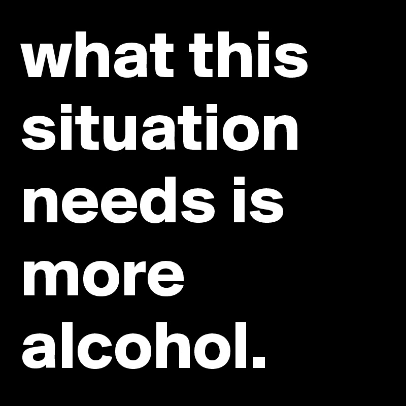 what this situation needs is more alcohol.