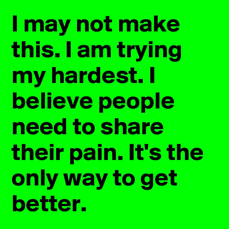 I may not make this. I am trying my hardest. I believe people need to share their pain. It's the only way to get better. 