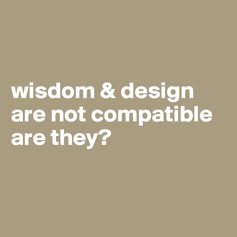 


wisdom & design are not compatible are they?


