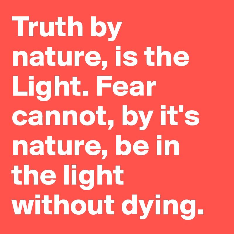 Truth by nature, is the Light. Fear cannot, by it's nature, be in the light without dying. 