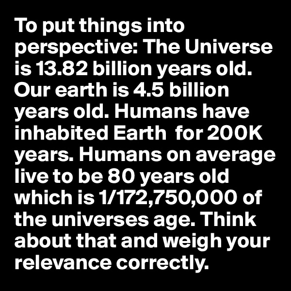 To put things into perspective: The Universe is 13.82 billion years old. Our earth is 4.5 billion years old. Humans have inhabited Earth  for 200K years. Humans on average live to be 80 years old which is 1/172,750,000 of the universes age. Think about that and weigh your relevance correctly.