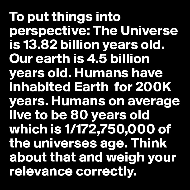 To put things into perspective: The Universe is 13.82 billion years old. Our earth is 4.5 billion years old. Humans have inhabited Earth  for 200K years. Humans on average live to be 80 years old which is 1/172,750,000 of the universes age. Think about that and weigh your relevance correctly.