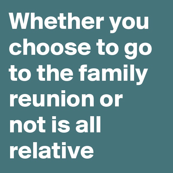 Whether you choose to go to the family reunion or not is all relative