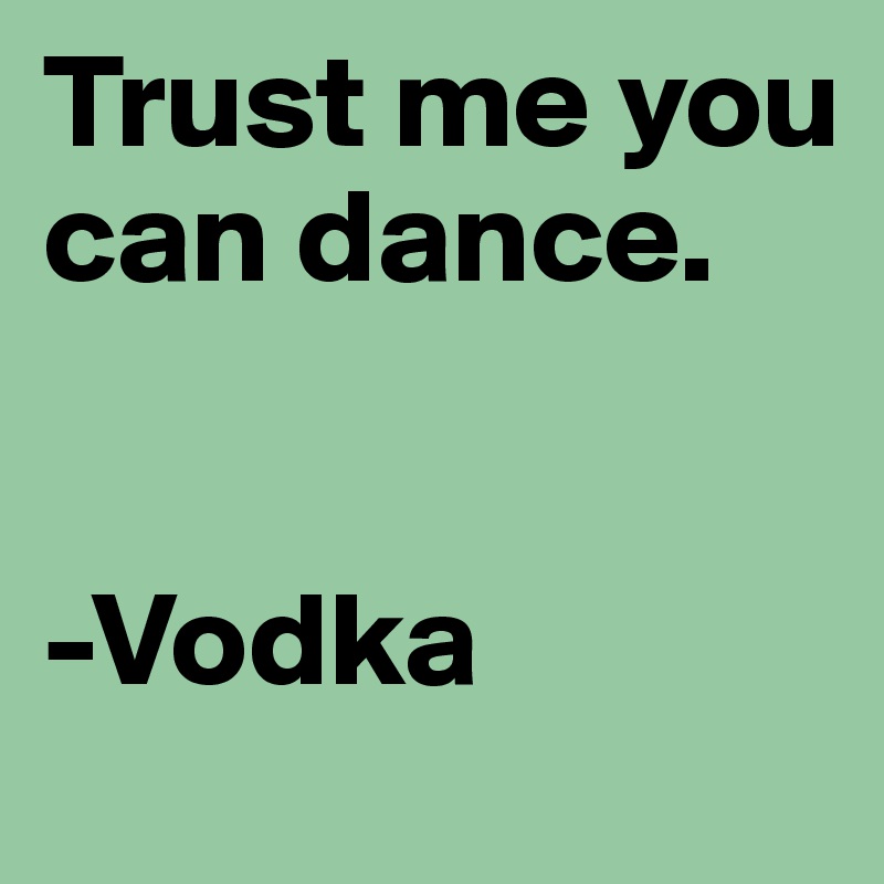 Trust me you can dance.


-Vodka