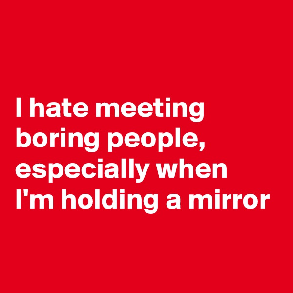

I hate meeting boring people, especially when 
I'm holding a mirror

