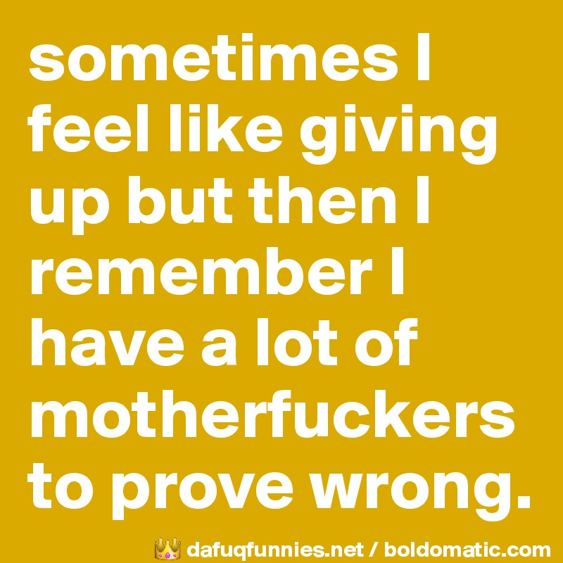 sometimes I feel like giving up but then I remember I have a lot of motherfuckers to prove wrong.