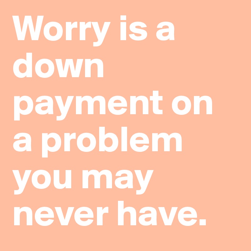 Worry is a down payment on a problem you may never have.