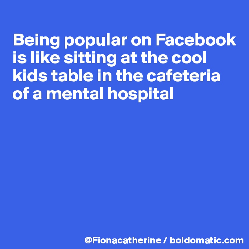 
Being popular on Facebook
is like sitting at the cool 
kids table in the cafeteria
of a mental hospital






