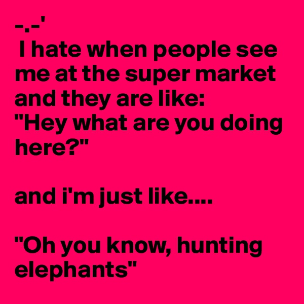 -.-'
 I hate when people see me at the super market and they are like:
"Hey what are you doing here?"

and i'm just like.... 

"Oh you know, hunting elephants"