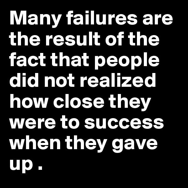 Many failures are the result of the fact that people did not realized how close they were to success when they gave up .