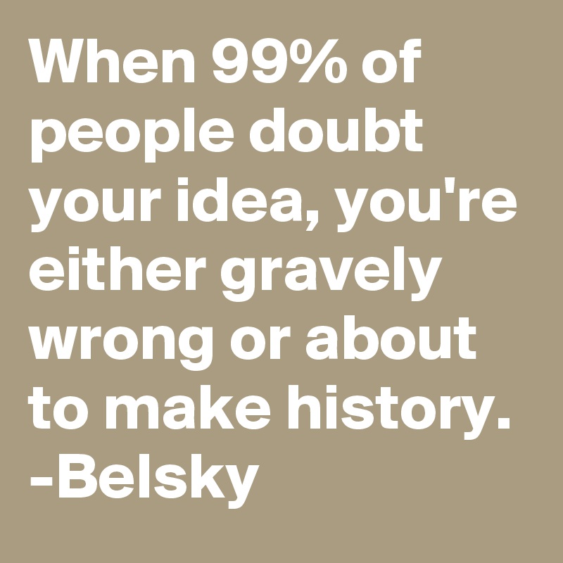 When 99% of people doubt your idea, you're either gravely wrong or about to make history.
-Belsky