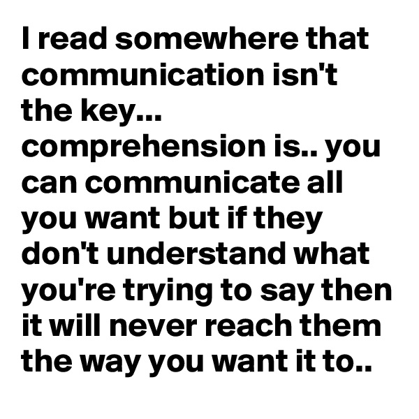 I read somewhere that communication isn't the key... comprehension is.. you can communicate all you want but if they don't understand what you're trying to say then it will never reach them the way you want it to..