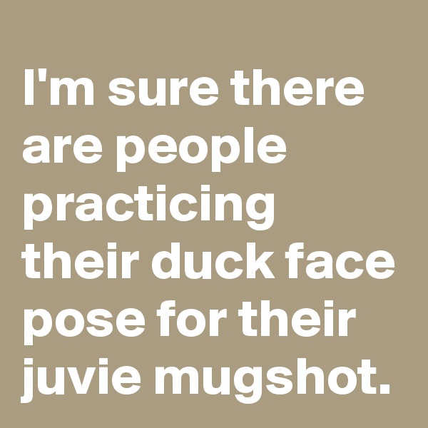 I'm sure there are people practicing their duck face pose for their juvie mugshot.