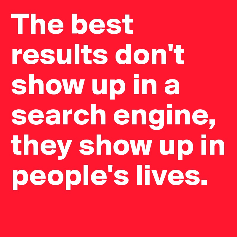 The best results don't show up in a search engine, they show up in people's lives.