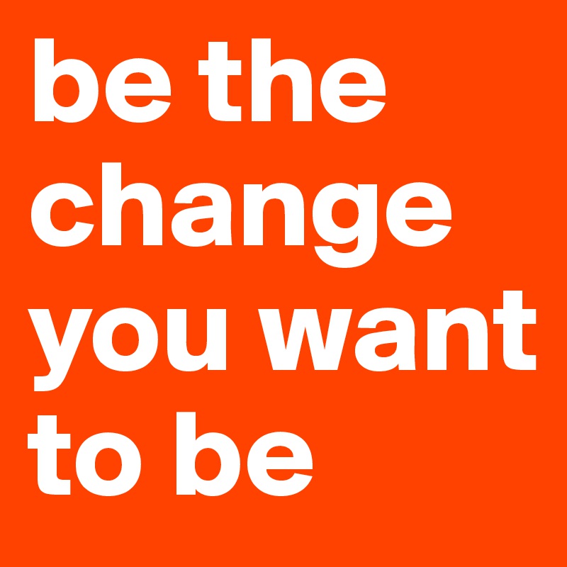 be the change you want to be
