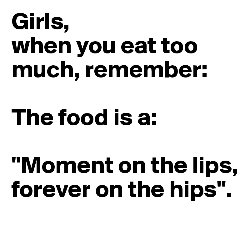 Girls,
when you eat too much, remember:

The food is a:

"Moment on the lips, forever on the hips".
