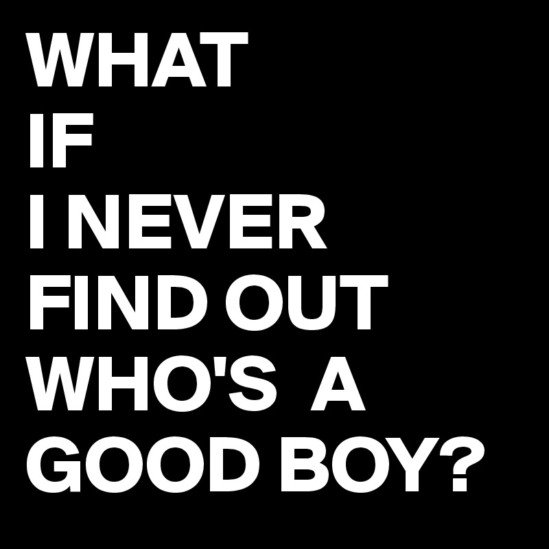 WHAT
IF
I NEVER 
FIND OUT
WHO'S  A GOOD BOY?