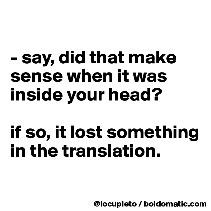 

- say, did that make sense when it was inside your head? 

if so, it lost something in the translation. 

