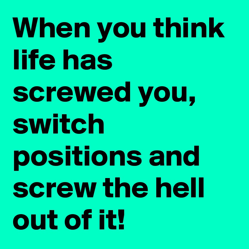 When you think life has screwed you, switch positions and screw the hell out of it!