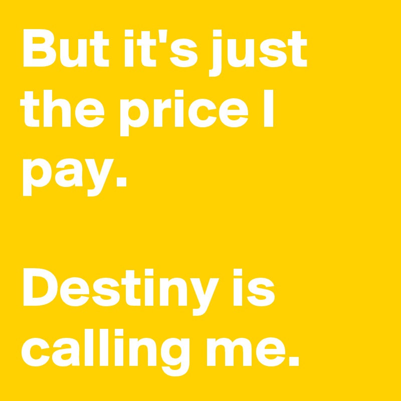 But it's just the price I pay.

Destiny is calling me.