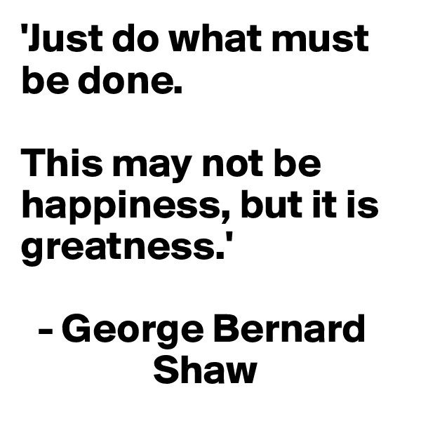'Just do what must be done. 

This may not be happiness, but it is greatness.'

  - George Bernard   
                Shaw